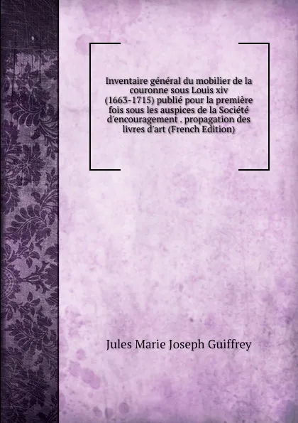 Обложка книги Inventaire general du mobilier de la couronne sous Louis xiv (1663-1715) publie pour la premiere fois sous les auspices de la Societe d.encouragement . propagation des livres d.art (French Edition), Jules Marie Joseph Guiffrey