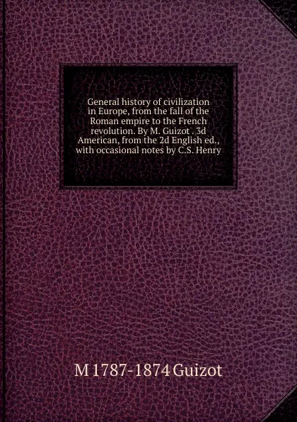 Обложка книги General history of civilization in Europe, from the fall of the Roman empire to the French revolution. By M. Guizot . 3d American, from the 2d English ed., with occasional notes by C.S. Henry, M. Guizot