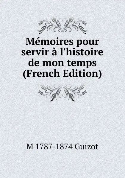 Обложка книги Memoires pour servir a l.histoire de mon temps (French Edition), M. Guizot