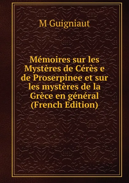 Обложка книги Memoires sur les Mysteres de Ceres e de Proserpinee et sur les mysteres de la Grece en general (French Edition), M Guigniaut