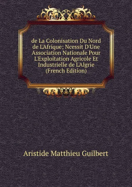 Обложка книги de La Colonisation Du Nord de L.Afrique; Ncessit D.Une Association Nationale Pour L.Exploitation Agricole Et Industrielle de L.Algrie (French Edition), Aristide Matthieu Guilbert