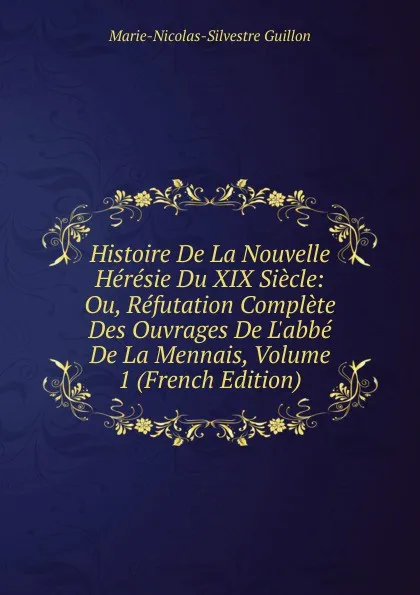 Обложка книги Histoire De La Nouvelle Heresie Du XIX Siecle: Ou, Refutation Complete Des Ouvrages De L.abbe De La Mennais, Volume 1 (French Edition), Marie-Nicolas-Silvestre Guillon