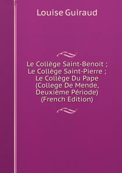 Обложка книги Le College Saint-Benoit ; Le College Saint-Pierre ; Le College Du Pape (College De Mende, Deuxieme Periode) (French Edition), Louise Guiraud