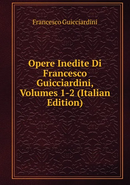 Обложка книги Opere Inedite Di Francesco Guicciardini, Volumes 1-2 (Italian Edition), Francesco Guicciardini