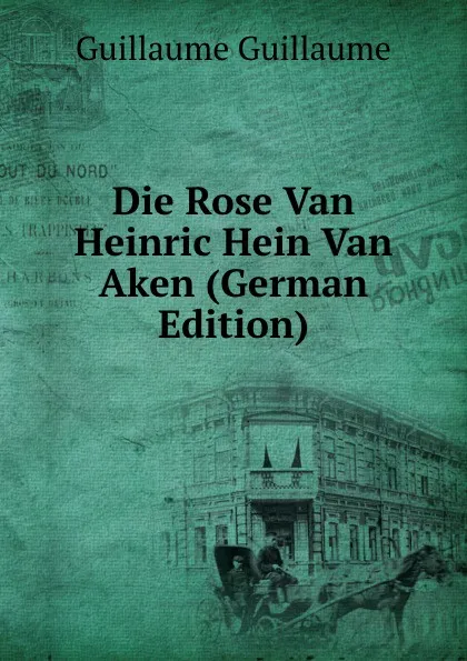 Обложка книги Die Rose Van Heinric Hein Van Aken (German Edition), Guillaume Guillaume