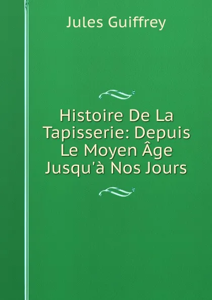 Обложка книги Histoire De La Tapisserie: Depuis Le Moyen Age Jusqu.a Nos Jours, Jules Guiffrey