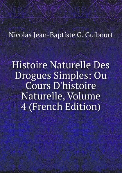 Обложка книги Histoire Naturelle Des Drogues Simples: Ou Cours D.histoire Naturelle, Volume 4 (French Edition), Nicolas Jean-Baptiste G. Guibourt