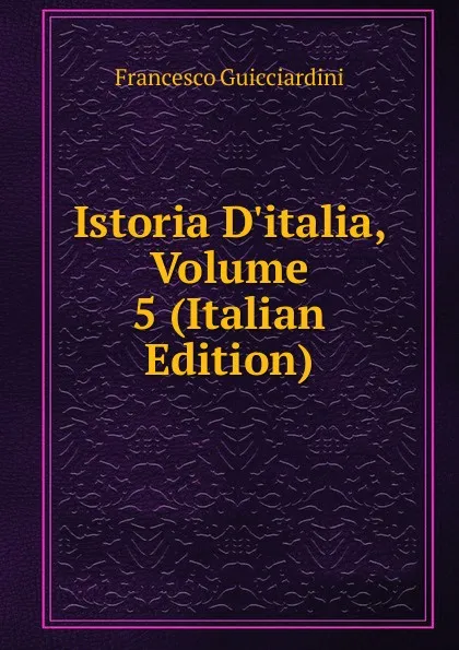 Обложка книги Istoria D.italia, Volume 5 (Italian Edition), Francesco Guicciardini