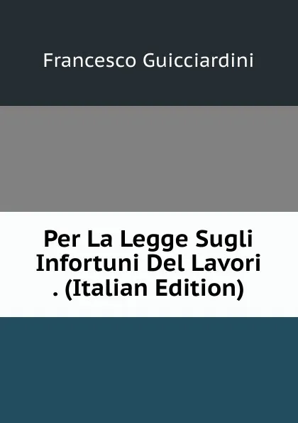 Обложка книги Per La Legge Sugli Infortuni Del Lavori . (Italian Edition), Francesco Guicciardini