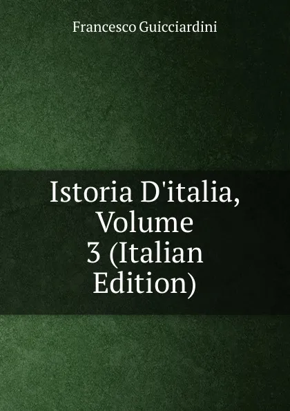 Обложка книги Istoria D.italia, Volume 3 (Italian Edition), Francesco Guicciardini