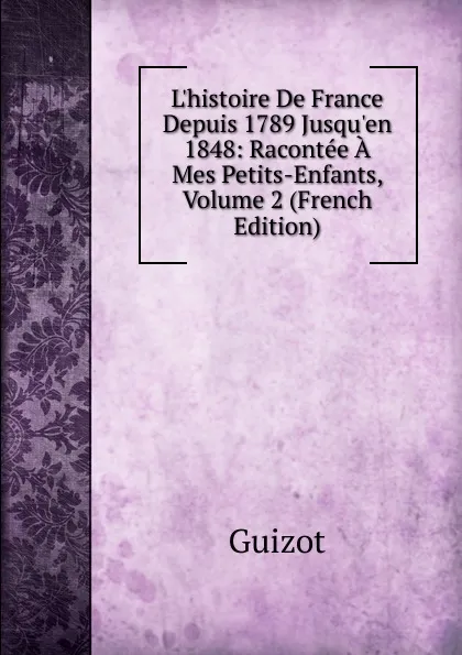 Обложка книги L.histoire De France Depuis 1789 Jusqu.en 1848: Racontee A Mes Petits-Enfants, Volume 2 (French Edition), M. Guizot