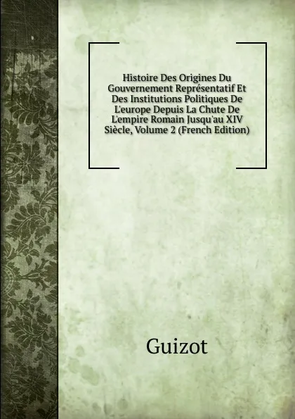 Обложка книги Histoire Des Origines Du Gouvernement Representatif Et Des Institutions Politiques De L.europe Depuis La Chute De L.empire Romain Jusqu.au XIV Siecle, Volume 2 (French Edition), M. Guizot
