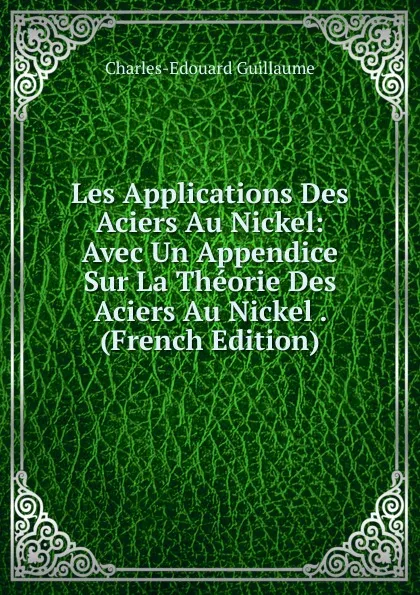 Обложка книги Les Applications Des Aciers Au Nickel: Avec Un Appendice Sur La Theorie Des Aciers Au Nickel . (French Edition), Charles-Edouard Guillaume