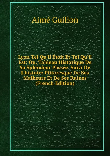 Обложка книги Lyon Tel Qu.il Etoit Et Tel Qu.il Est: Ou, Tableau Historique De Sa Splendeur Passee. Suivi De L.histoire Pittoresque De Ses Malheurs Et De Ses Ruines (French Edition), Aimé Guillon