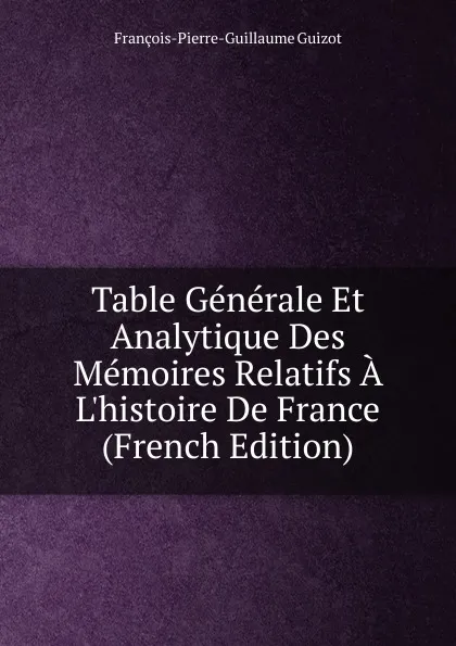 Обложка книги Table Generale Et Analytique Des Memoires Relatifs A L.histoire De France (French Edition), François-Pierre-Guillaume Guizot