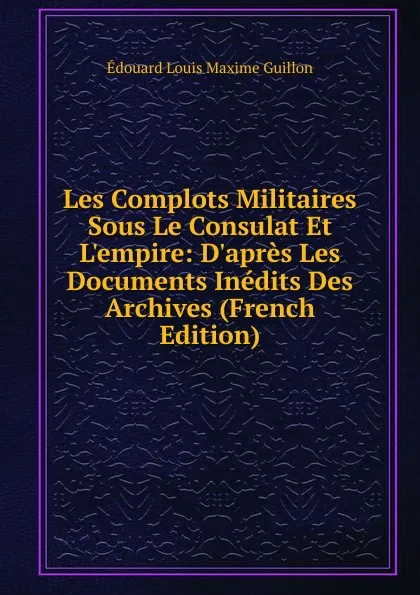 Обложка книги Les Complots Militaires Sous Le Consulat Et L.empire: D.apres Les Documents Inedits Des Archives (French Edition), Edouard Louis Maxime Guillon