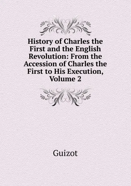 Обложка книги History of Charles the First and the English Revolution: From the Accession of Charles the First to His Execution, Volume 2, M. Guizot