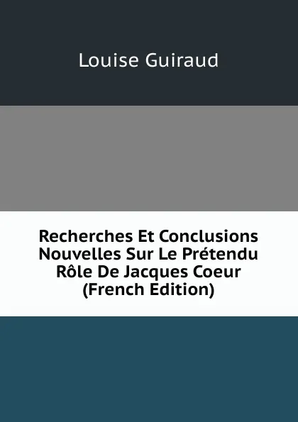 Обложка книги Recherches Et Conclusions Nouvelles Sur Le Pretendu Role De Jacques Coeur (French Edition), Louise Guiraud