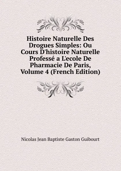 Обложка книги Histoire Naturelle Des Drogues Simples: Ou Cours D.histoire Naturelle Professe a L.ecole De Pharmacie De Paris, Volume 4 (French Edition), Nicolas Jean Baptiste Gaston Guibourt