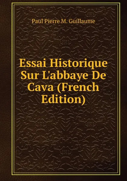 Обложка книги Essai Historique Sur L.abbaye De Cava (French Edition), Paul Pierre M. Guillaume