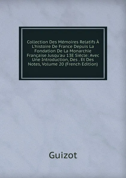 Обложка книги Collection Des Memoires Relatifs A L.histoire De France Depuis La Fondation De La Monarchie Francaise Jusqu.au 13E Siecle: Avec Une Introduction, Des . Et Des Notes, Volume 20 (French Edition), M. Guizot
