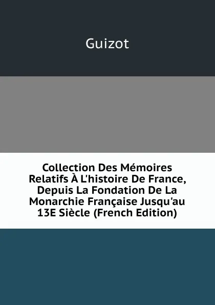 Обложка книги Collection Des Memoires Relatifs A L.histoire De France, Depuis La Fondation De La Monarchie Francaise Jusqu.au 13E Siecle (French Edition), M. Guizot