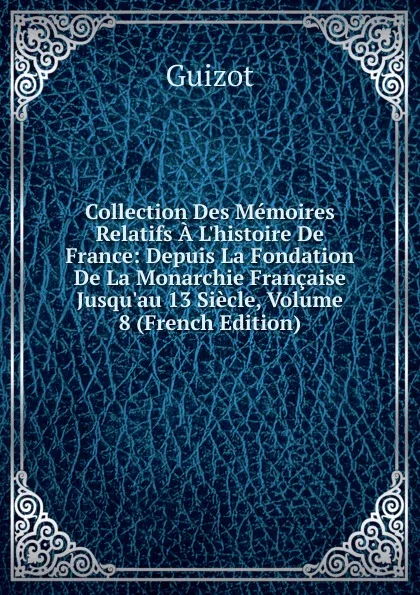 Обложка книги Collection Des Memoires Relatifs A L.histoire De France: Depuis La Fondation De La Monarchie Francaise Jusqu.au 13 Siecle, Volume 8 (French Edition), M. Guizot