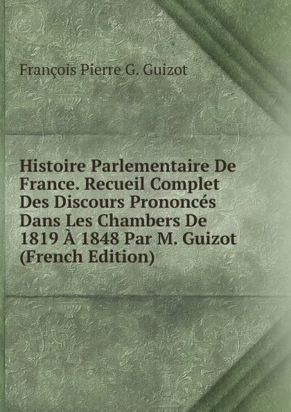 Обложка книги Histoire Parlementaire De France. Recueil Complet Des Discours Prononces Dans Les Chambers De 1819 A 1848 Par M. Guizot (French Edition), François Pierre G. Guizot