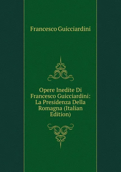 Обложка книги Opere Inedite Di Francesco Guicciardini: La Presidenza Della Romagna (Italian Edition), Francesco Guicciardini