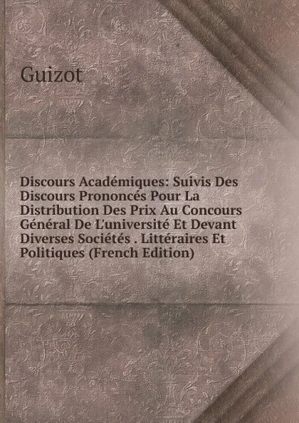 Обложка книги Discours Academiques: Suivis Des Discours Prononces Pour La Distribution Des Prix Au Concours General De L.universite Et Devant Diverses Societes . Litteraires Et Politiques (French Edition), M. Guizot