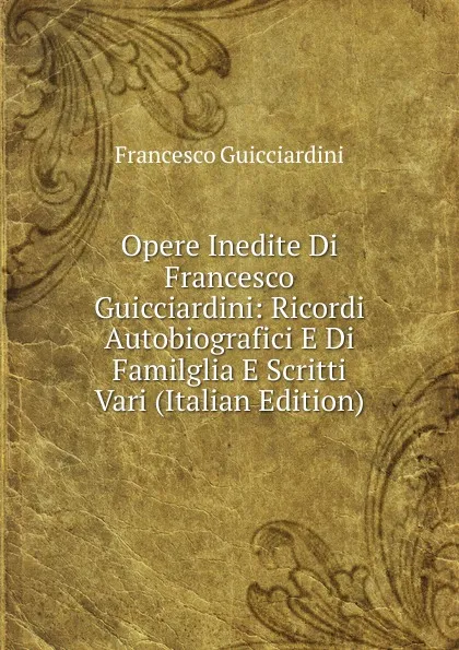 Обложка книги Opere Inedite Di Francesco Guicciardini: Ricordi Autobiografici E Di Familglia E Scritti Vari (Italian Edition), Francesco Guicciardini