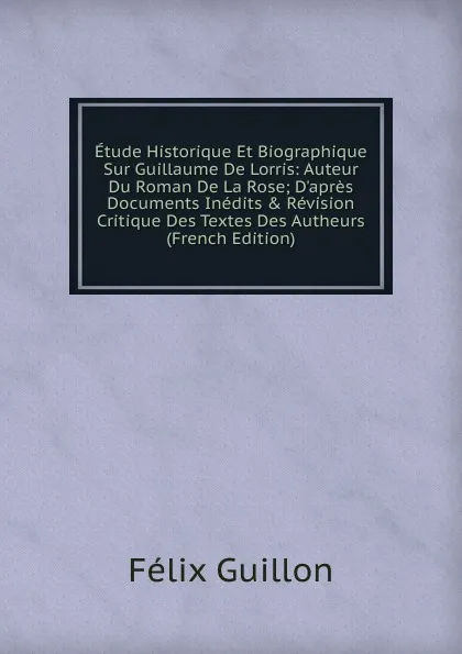 Обложка книги Etude Historique Et Biographique Sur Guillaume De Lorris: Auteur Du Roman De La Rose; D.apres Documents Inedits . Revision Critique Des Textes Des Autheurs (French Edition), Félix Guillon