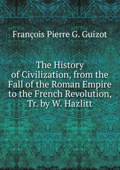 Обложка книги The History of Civilization, from the Fall of the Roman Empire to the French Revolution, Tr. by W. Hazlitt, François Pierre G. Guizot