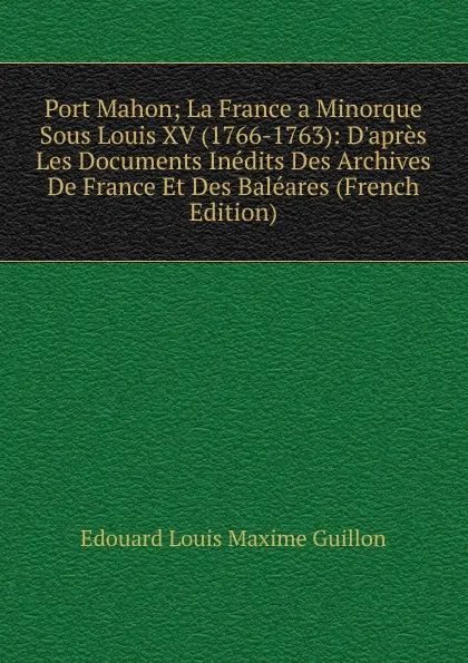 Обложка книги Port Mahon; La France a Minorque Sous Louis XV (1766-1763): D.apres Les Documents Inedits Des Archives De France Et Des Baleares (French Edition), Edouard Louis Maxime Guillon