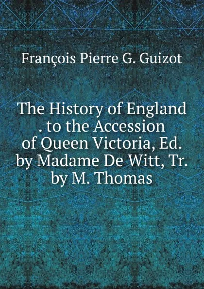 Обложка книги The History of England . to the Accession of Queen Victoria, Ed. by Madame De Witt, Tr. by M. Thomas, François Pierre G. Guizot