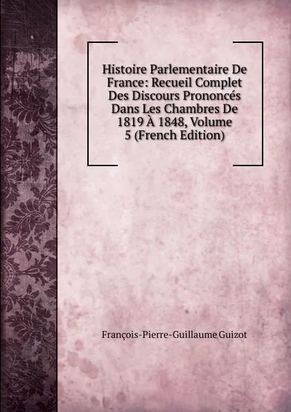 Обложка книги Histoire Parlementaire De France: Recueil Complet Des Discours Prononces Dans Les Chambres De 1819 A 1848, Volume 5 (French Edition), François-Pierre-Guillaume Guizot