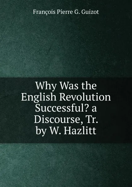 Обложка книги Why Was the English Revolution Successful. a Discourse, Tr. by W. Hazlitt, François Pierre G. Guizot