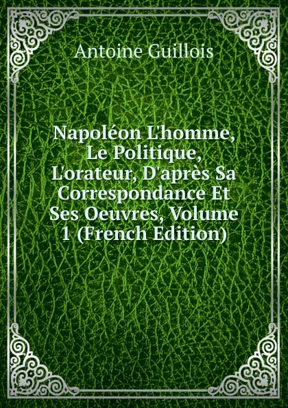 Обложка книги Napoleon L.homme, Le Politique, L.orateur, D.apres Sa Correspondance Et Ses Oeuvres, Volume 1 (French Edition), Antoine Guillois