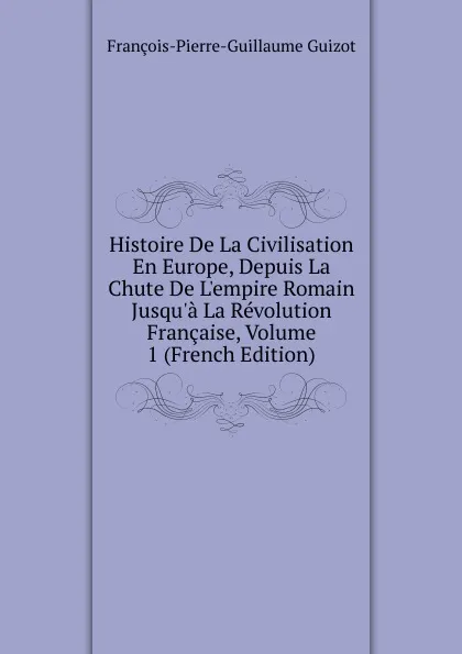 Обложка книги Histoire De La Civilisation En Europe, Depuis La Chute De L.empire Romain Jusqu.a La Revolution Francaise, Volume 1 (French Edition), François-Pierre-Guillaume Guizot