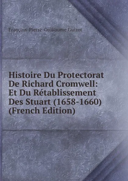 Обложка книги Histoire Du Protectorat De Richard Cromwell: Et Du Retablissement Des Stuart (1658-1660) (French Edition), François-Pierre-Guillaume Guizot