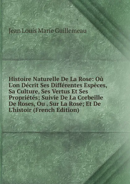 Обложка книги Histoire Naturelle De La Rose: Ou L.on Decrit Ses Differentes Especes, Sa Culture, Ses Vertus Et Ses Proprietes; Suivie De La Corbeille De Roses, Ou . Sur La Rose; Et De L.histoir (French Edition), Jean Louis Marie Guillemeau