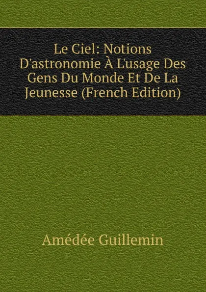 Обложка книги Le Ciel: Notions D.astronomie A L.usage Des Gens Du Monde Et De La Jeunesse (French Edition), Amédée Guillemin