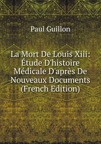 Обложка книги La Mort De Louis Xiii: Etude D.histoire Medicale D.apres De Nouveaux Documents (French Edition), Paul Guillon