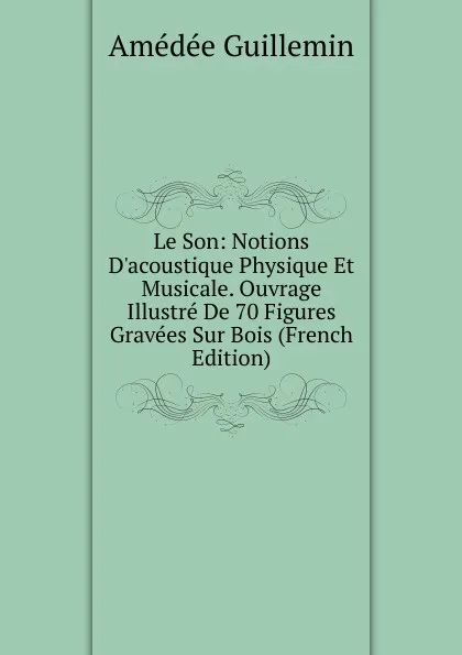 Обложка книги Le Son: Notions D.acoustique Physique Et Musicale. Ouvrage Illustre De 70 Figures Gravees Sur Bois (French Edition), Amédée Guillemin