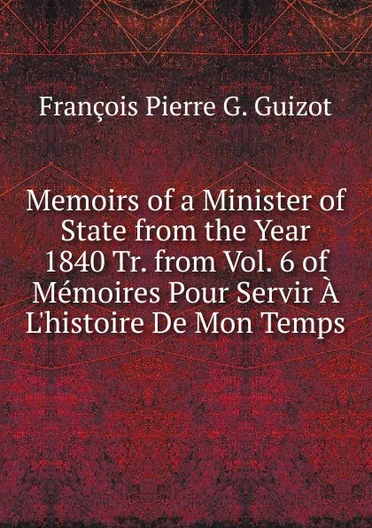 Обложка книги Memoirs of a Minister of State from the Year 1840 Tr. from Vol. 6 of Memoires Pour Servir A L.histoire De Mon Temps., François Pierre G. Guizot