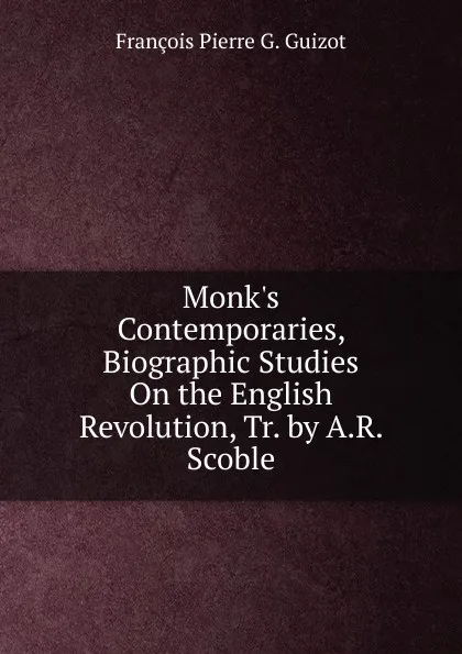 Обложка книги Monk.s Contemporaries, Biographic Studies On the English Revolution, Tr. by A.R. Scoble, François Pierre G. Guizot