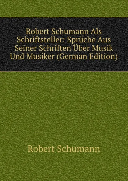 Обложка книги Robert Schumann Als Schriftsteller: Spruche Aus Seiner Schriften Uber Musik Und Musiker (German Edition), Robert Schumann