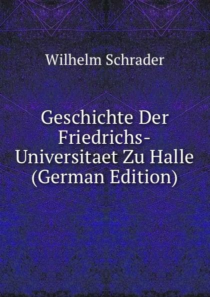 Обложка книги Geschichte Der Friedrichs-Universitaet Zu Halle (German Edition), Wilhelm Schrader