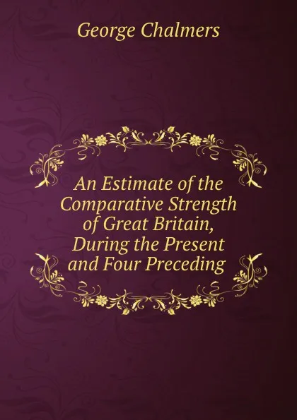 Обложка книги An Estimate of the Comparative Strength of Great Britain, During the Present and Four Preceding ., George Chalmers