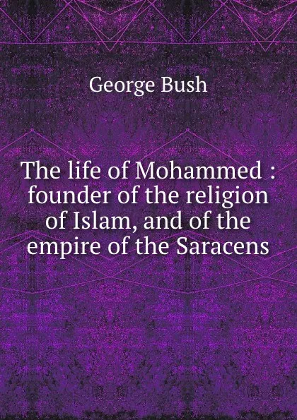 Обложка книги The life of Mohammed : founder of the religion of Islam, and of the empire of the Saracens, George Bush